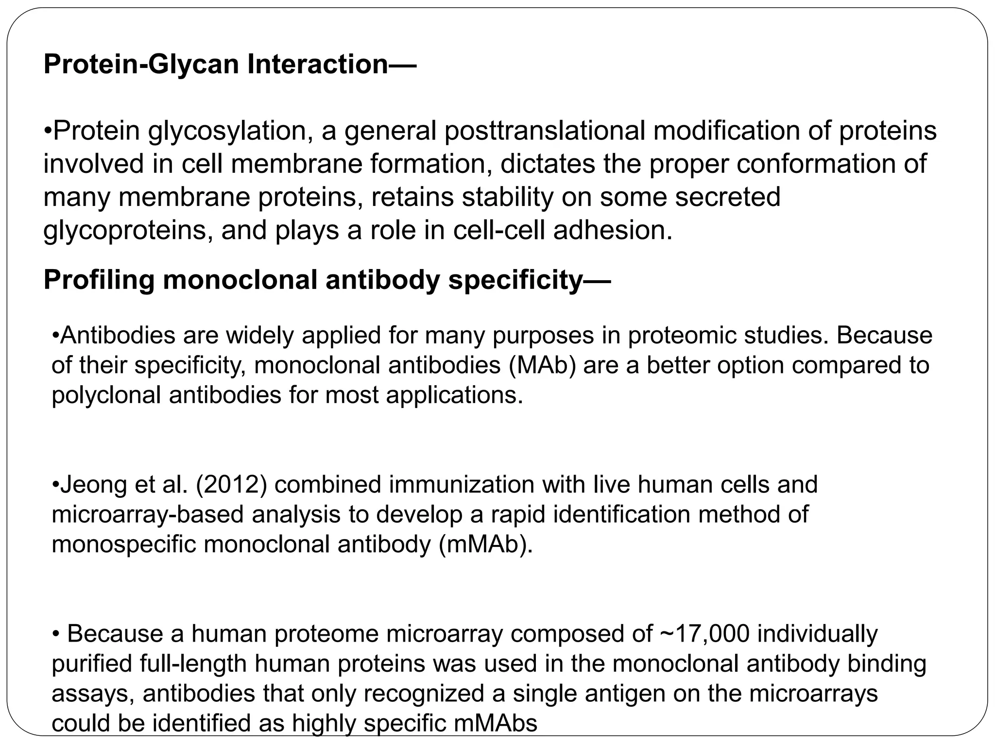 Protein-Glycan Interaction—
•Protein glycosylation, a general posttranslational modification of proteins
involved in cell membrane formation, dictates the proper conformation of
many membrane proteins, retains stability on some secreted
glycoproteins, and plays a role in cell-cell adhesion.
Profiling monoclonal antibody specificity—
•Antibodies are widely applied for many purposes in proteomic studies. Because
of their specificity, monoclonal antibodies (MAb) are a better option compared to
polyclonal antibodies for most applications.
•Jeong et al. (2012) combined immunization with live human cells and
microarray-based analysis to develop a rapid identification method of
monospecific monoclonal antibody (mMAb).
• Because a human proteome microarray composed of ~17,000 individually
purified full-length human proteins was used in the monoclonal antibody binding
assays, antibodies that only recognized a single antigen on the microarrays
could be identified as highly specific mMAbs
 