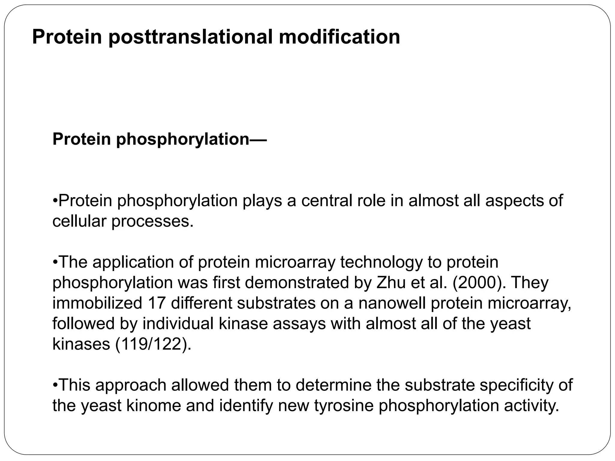 Protein posttranslational modification
Protein phosphorylation—
•Protein phosphorylation plays a central role in almost all aspects of
cellular processes.
•The application of protein microarray technology to protein
phosphorylation was first demonstrated by Zhu et al. (2000). They
immobilized 17 different substrates on a nanowell protein microarray,
followed by individual kinase assays with almost all of the yeast
kinases (119/122).
•This approach allowed them to determine the substrate specificity of
the yeast kinome and identify new tyrosine phosphorylation activity.
 
