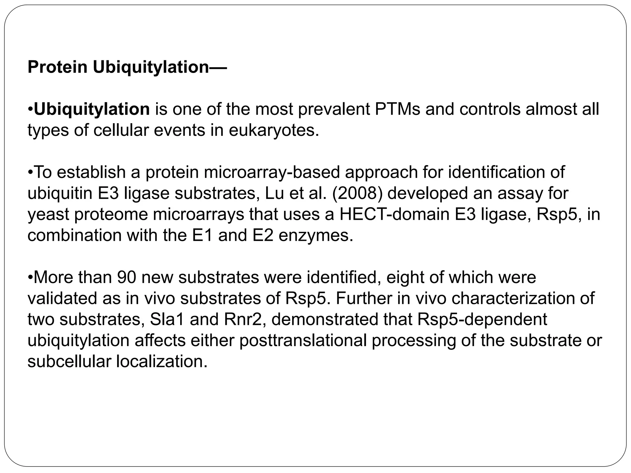 Protein Ubiquitylation—
•Ubiquitylation is one of the most prevalent PTMs and controls almost all
types of cellular events in eukaryotes.
•To establish a protein microarray-based approach for identification of
ubiquitin E3 ligase substrates, Lu et al. (2008) developed an assay for
yeast proteome microarrays that uses a HECT-domain E3 ligase, Rsp5, in
combination with the E1 and E2 enzymes.
•More than 90 new substrates were identified, eight of which were
validated as in vivo substrates of Rsp5. Further in vivo characterization of
two substrates, Sla1 and Rnr2, demonstrated that Rsp5-dependent
ubiquitylation affects either posttranslational processing of the substrate or
subcellular localization.
 