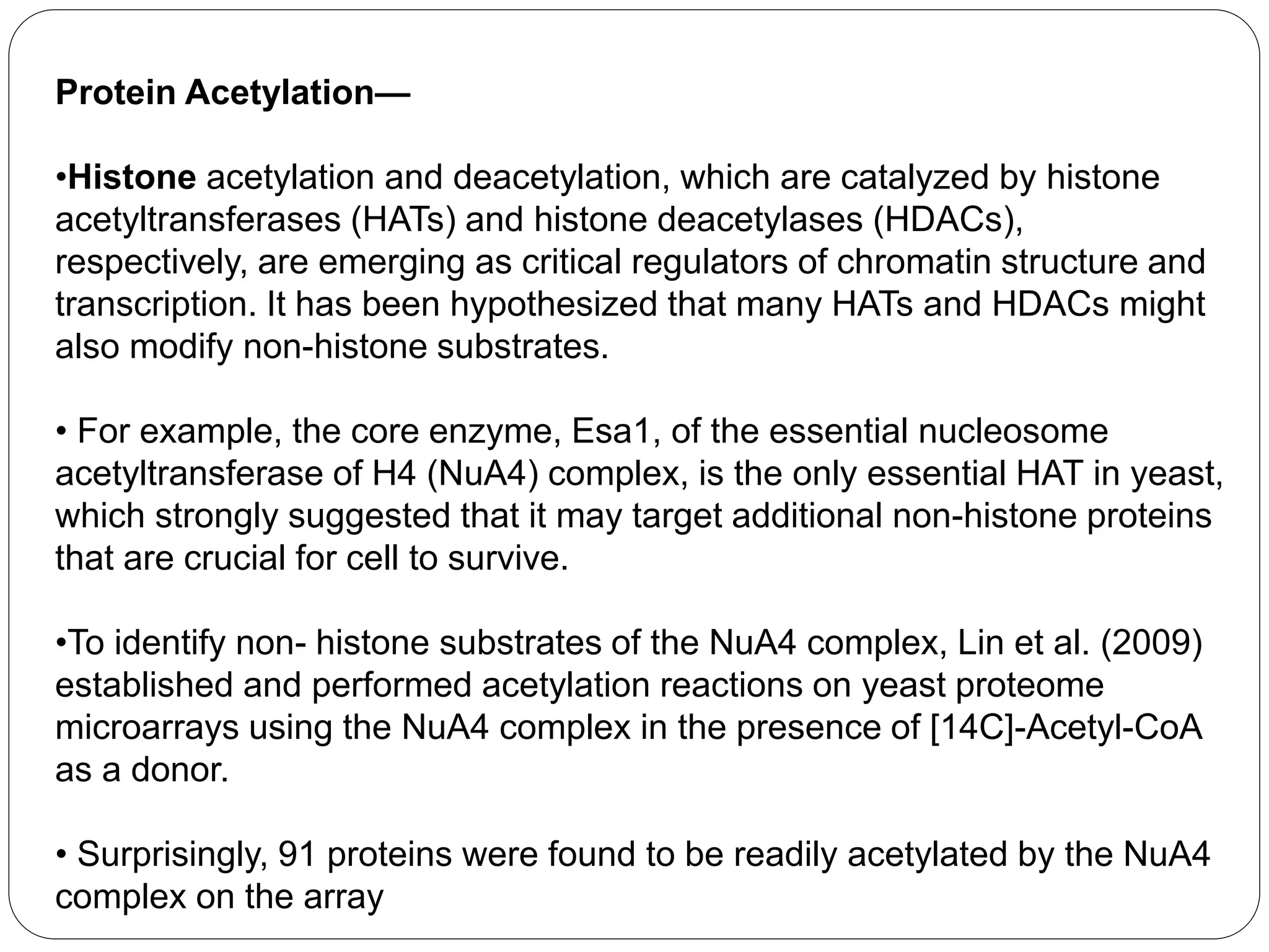 Protein Acetylation—
•Histone acetylation and deacetylation, which are catalyzed by histone
acetyltransferases (HATs) and histone deacetylases (HDACs),
respectively, are emerging as critical regulators of chromatin structure and
transcription. It has been hypothesized that many HATs and HDACs might
also modify non-histone substrates.
• For example, the core enzyme, Esa1, of the essential nucleosome
acetyltransferase of H4 (NuA4) complex, is the only essential HAT in yeast,
which strongly suggested that it may target additional non-histone proteins
that are crucial for cell to survive.
•To identify non- histone substrates of the NuA4 complex, Lin et al. (2009)
established and performed acetylation reactions on yeast proteome
microarrays using the NuA4 complex in the presence of [14C]-Acetyl-CoA
as a donor.
• Surprisingly, 91 proteins were found to be readily acetylated by the NuA4
complex on the array
 