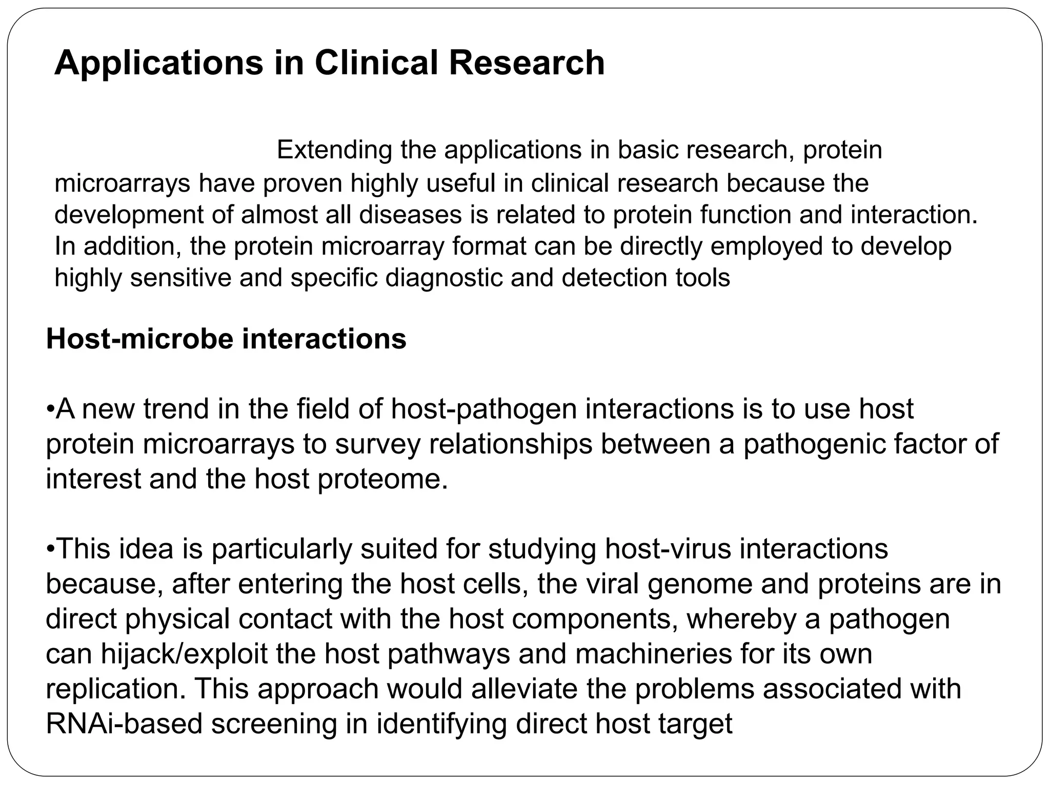 Applications in Clinical Research
Extending the applications in basic research, protein
microarrays have proven highly useful in clinical research because the
development of almost all diseases is related to protein function and interaction.
In addition, the protein microarray format can be directly employed to develop
highly sensitive and specific diagnostic and detection tools
Host-microbe interactions
•A new trend in the field of host-pathogen interactions is to use host
protein microarrays to survey relationships between a pathogenic factor of
interest and the host proteome.
•This idea is particularly suited for studying host-virus interactions
because, after entering the host cells, the viral genome and proteins are in
direct physical contact with the host components, whereby a pathogen
can hijack/exploit the host pathways and machineries for its own
replication. This approach would alleviate the problems associated with
RNAi-based screening in identifying direct host target
 