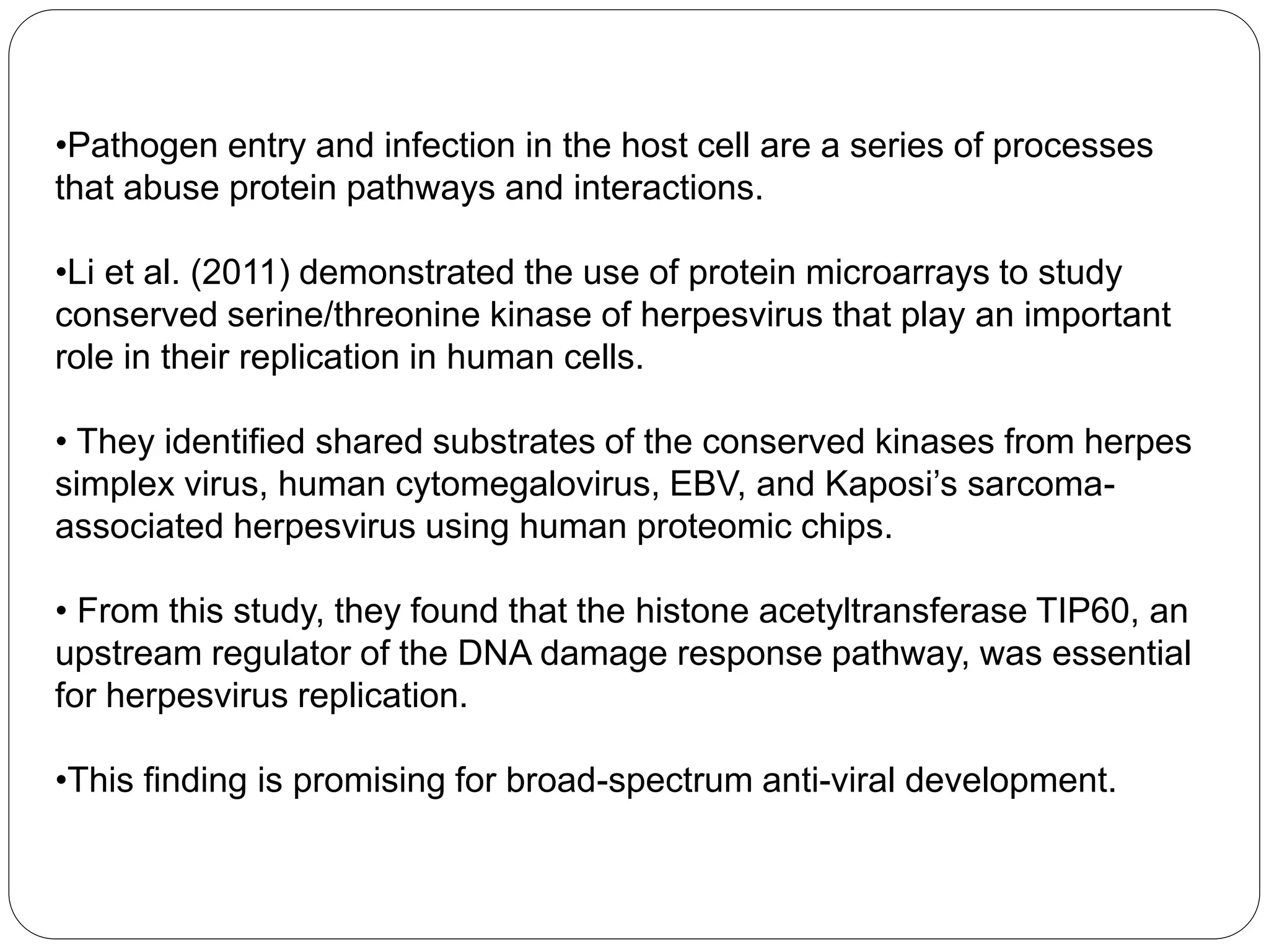 •Pathogen entry and infection in the host cell are a series of processes
that abuse protein pathways and interactions.
•Li et al. (2011) demonstrated the use of protein microarrays to study
conserved serine/threonine kinase of herpesvirus that play an important
role in their replication in human cells.
• They identified shared substrates of the conserved kinases from herpes
simplex virus, human cytomegalovirus, EBV, and Kaposi’s sarcoma-
associated herpesvirus using human proteomic chips.
• From this study, they found that the histone acetyltransferase TIP60, an
upstream regulator of the DNA damage response pathway, was essential
for herpesvirus replication.
•This finding is promising for broad-spectrum anti-viral development.
 