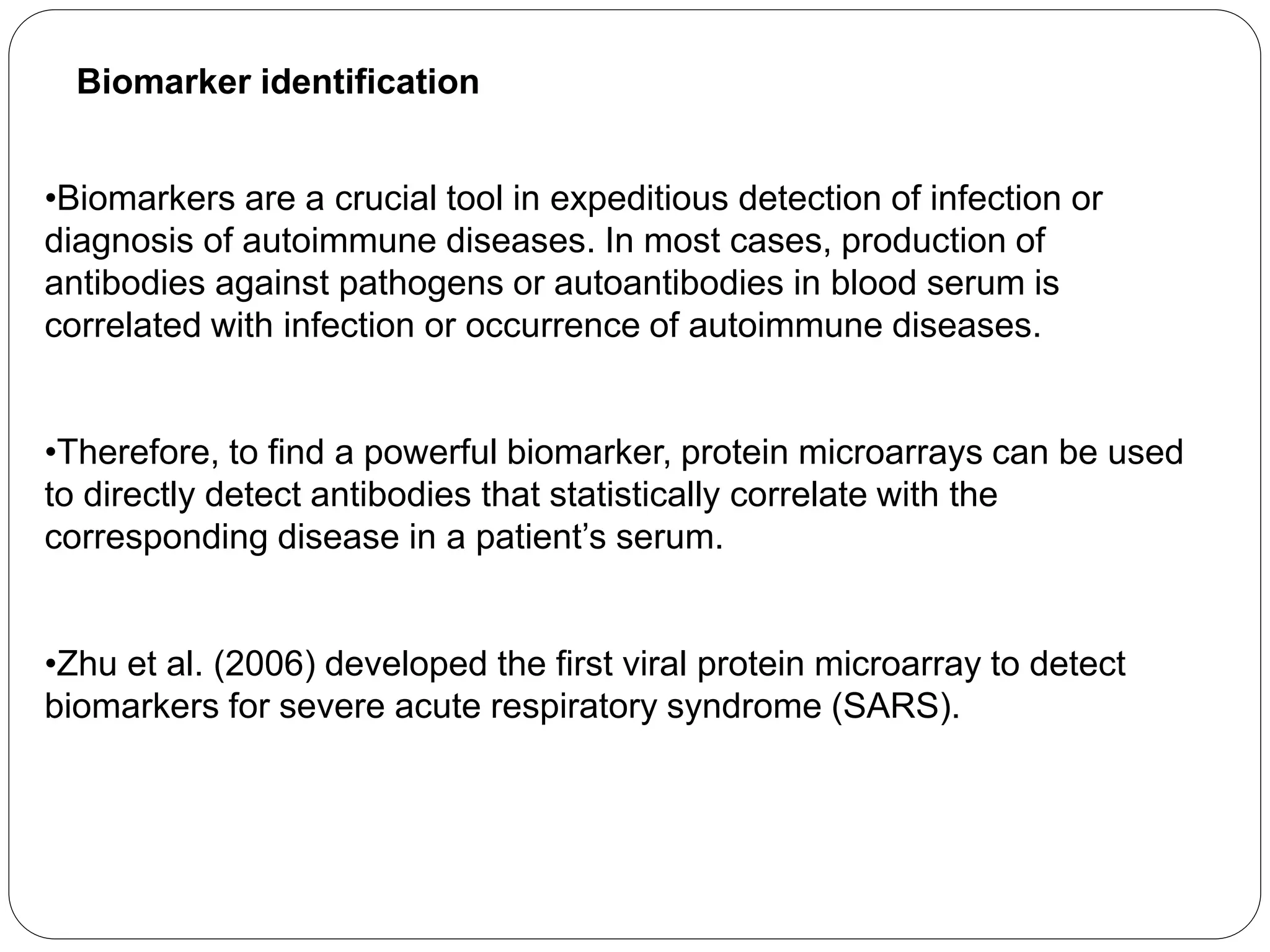 Biomarker identification
•Biomarkers are a crucial tool in expeditious detection of infection or
diagnosis of autoimmune diseases. In most cases, production of
antibodies against pathogens or autoantibodies in blood serum is
correlated with infection or occurrence of autoimmune diseases.
•Therefore, to find a powerful biomarker, protein microarrays can be used
to directly detect antibodies that statistically correlate with the
corresponding disease in a patient’s serum.
•Zhu et al. (2006) developed the first viral protein microarray to detect
biomarkers for severe acute respiratory syndrome (SARS).
 
