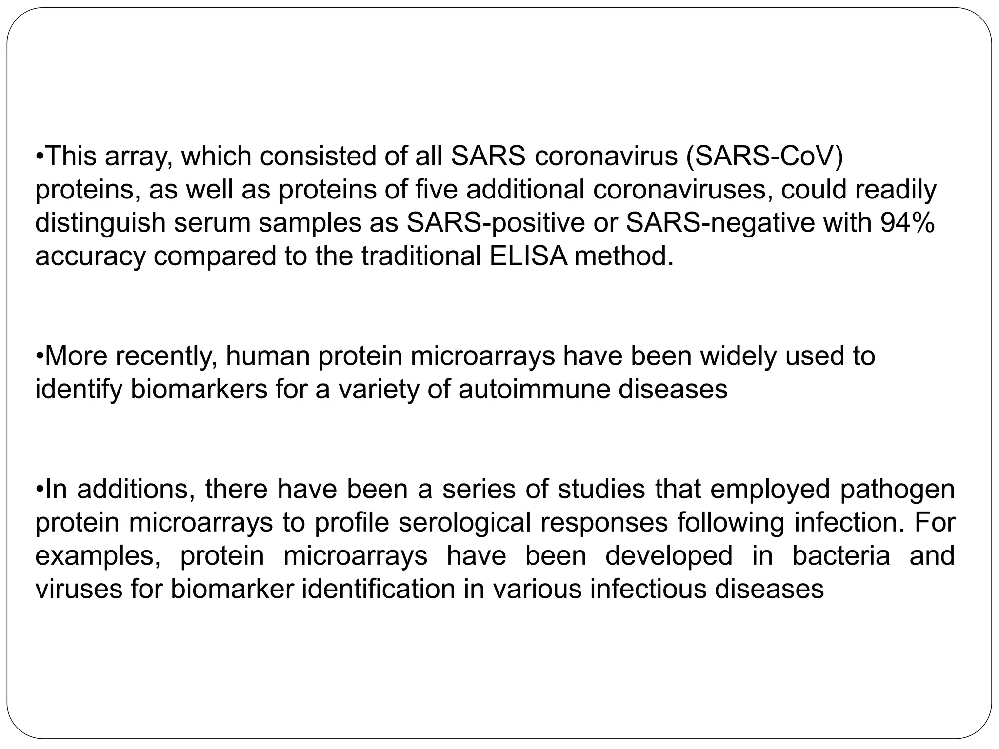 •This array, which consisted of all SARS coronavirus (SARS-CoV)
proteins, as well as proteins of five additional coronaviruses, could readily
distinguish serum samples as SARS-positive or SARS-negative with 94%
accuracy compared to the traditional ELISA method.
•More recently, human protein microarrays have been widely used to
identify biomarkers for a variety of autoimmune diseases
•In additions, there have been a series of studies that employed pathogen
protein microarrays to profile serological responses following infection. For
examples, protein microarrays have been developed in bacteria and
viruses for biomarker identification in various infectious diseases
 