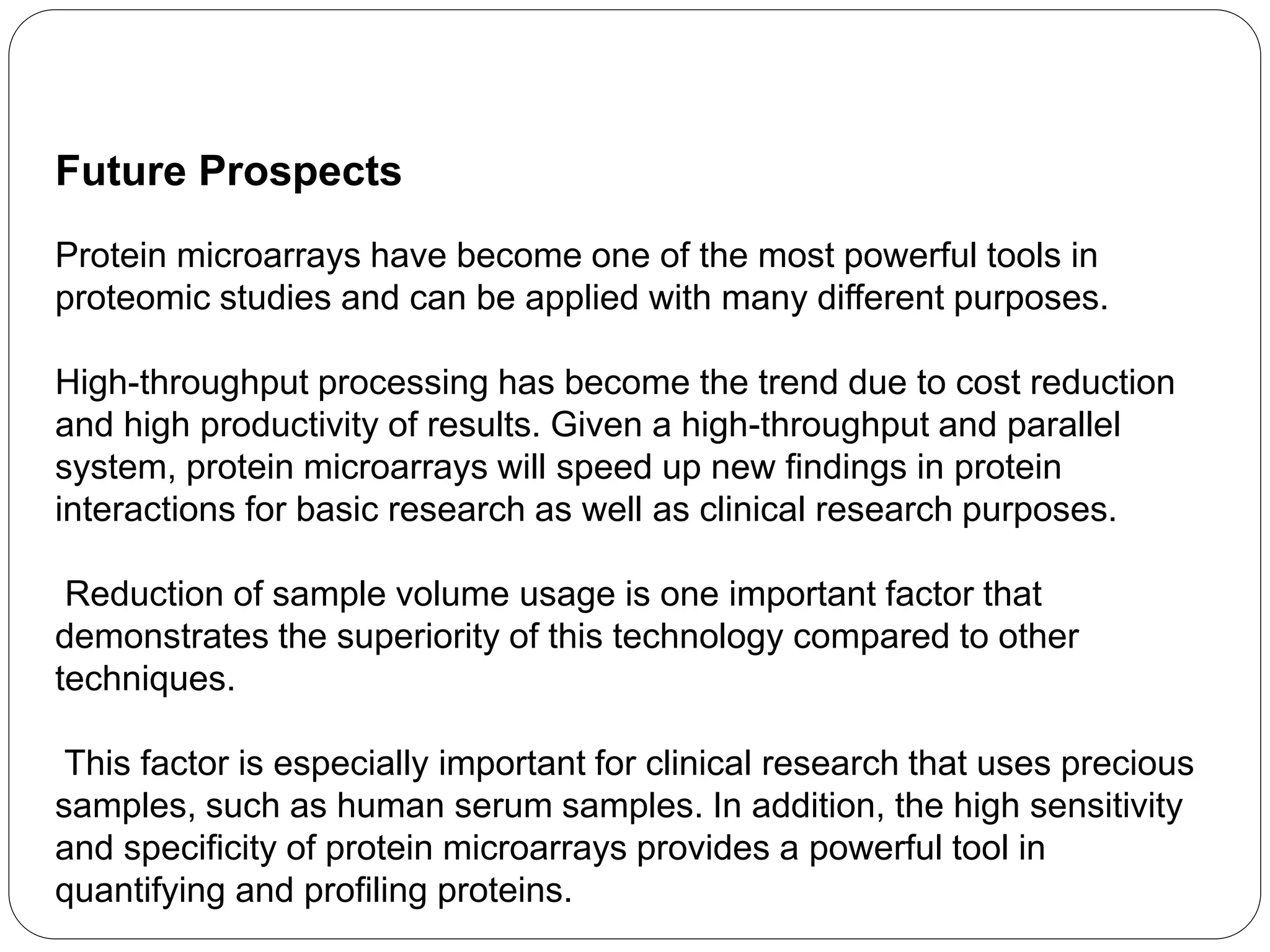 Future Prospects
Protein microarrays have become one of the most powerful tools in
proteomic studies and can be applied with many different purposes.
High-throughput processing has become the trend due to cost reduction
and high productivity of results. Given a high-throughput and parallel
system, protein microarrays will speed up new findings in protein
interactions for basic research as well as clinical research purposes.
Reduction of sample volume usage is one important factor that
demonstrates the superiority of this technology compared to other
techniques.
This factor is especially important for clinical research that uses precious
samples, such as human serum samples. In addition, the high sensitivity
and specificity of protein microarrays provides a powerful tool in
quantifying and profiling proteins.
 