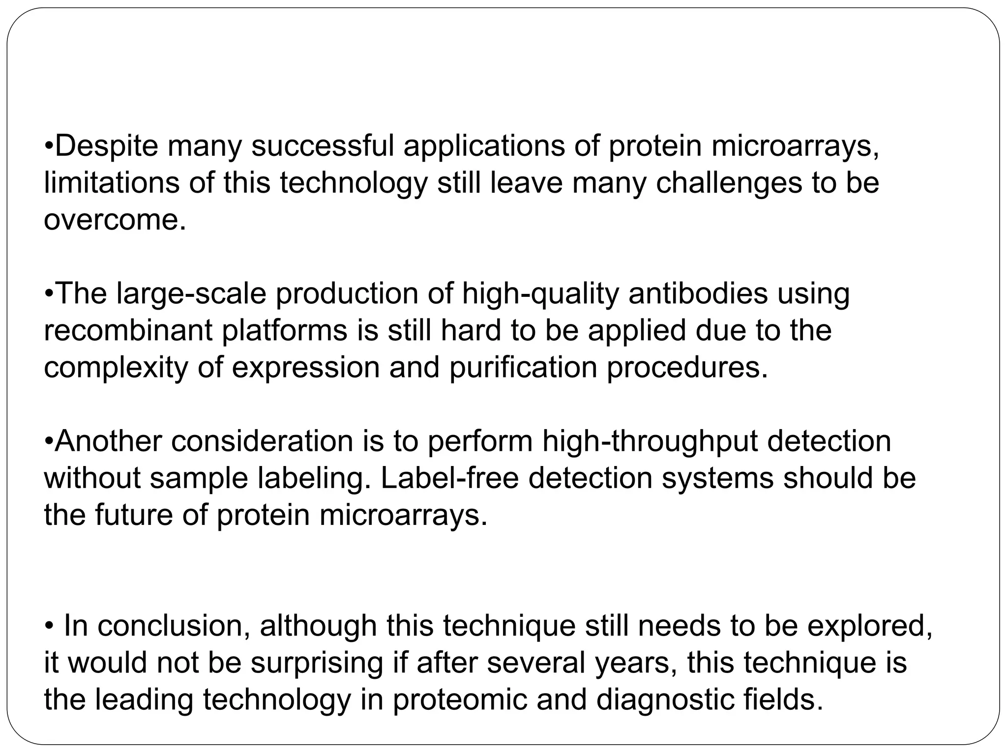 •Despite many successful applications of protein microarrays,
limitations of this technology still leave many challenges to be
overcome.
•The large-scale production of high-quality antibodies using
recombinant platforms is still hard to be applied due to the
complexity of expression and purification procedures.
•Another consideration is to perform high-throughput detection
without sample labeling. Label-free detection systems should be
the future of protein microarrays.
• In conclusion, although this technique still needs to be explored,
it would not be surprising if after several years, this technique is
the leading technology in proteomic and diagnostic fields.
 