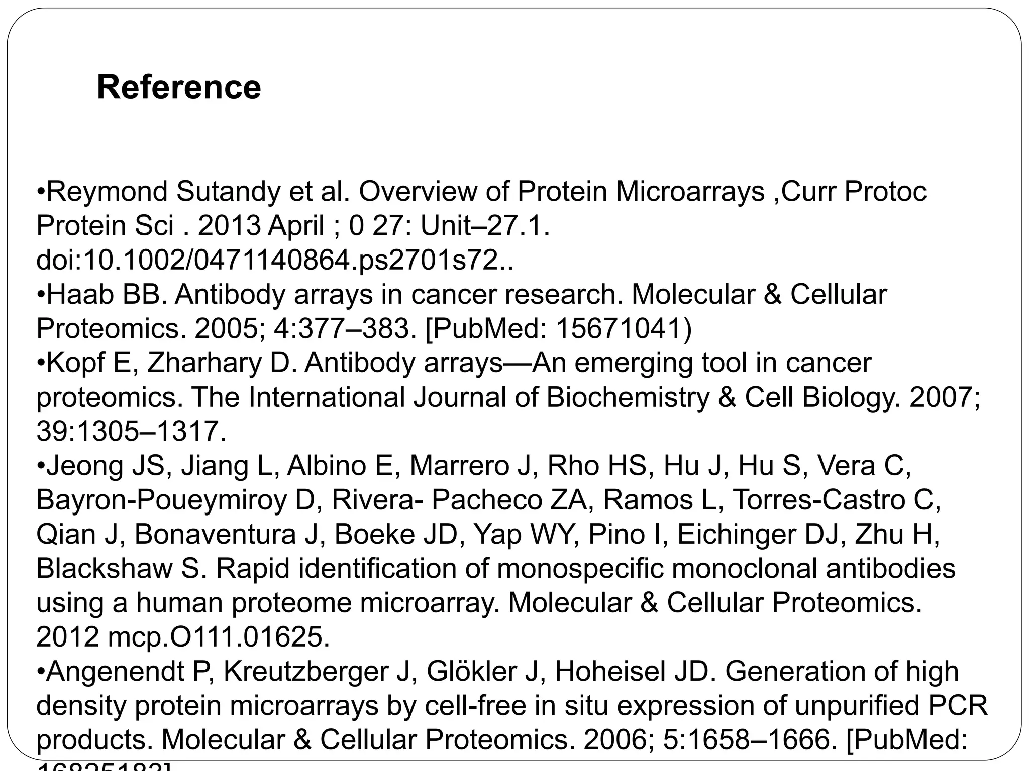 Reference
•Reymond Sutandy et al. Overview of Protein Microarrays ,Curr Protoc
Protein Sci . 2013 April ; 0 27: Unit–27.1.
doi:10.1002/0471140864.ps2701s72..
•Haab BB. Antibody arrays in cancer research. Molecular & Cellular
Proteomics. 2005; 4:377–383. [PubMed: 15671041)
•Kopf E, Zharhary D. Antibody arrays—An emerging tool in cancer
proteomics. The International Journal of Biochemistry & Cell Biology. 2007;
39:1305–1317.
•Jeong JS, Jiang L, Albino E, Marrero J, Rho HS, Hu J, Hu S, Vera C,
Bayron-Poueymiroy D, Rivera- Pacheco ZA, Ramos L, Torres-Castro C,
Qian J, Bonaventura J, Boeke JD, Yap WY, Pino I, Eichinger DJ, Zhu H,
Blackshaw S. Rapid identification of monospecific monoclonal antibodies
using a human proteome microarray. Molecular & Cellular Proteomics.
2012 mcp.O111.01625.
•Angenendt P, Kreutzberger J, Glökler J, Hoheisel JD. Generation of high
density protein microarrays by cell-free in situ expression of unpurified PCR
products. Molecular & Cellular Proteomics. 2006; 5:1658–1666. [PubMed:
 
