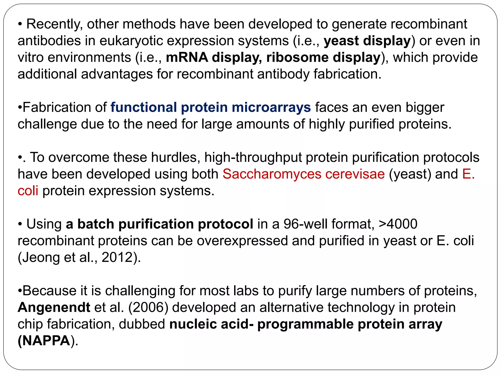 • Recently, other methods have been developed to generate recombinant
antibodies in eukaryotic expression systems (i.e., yeast display) or even in
vitro environments (i.e., mRNA display, ribosome display), which provide
additional advantages for recombinant antibody fabrication.
•Fabrication of functional protein microarrays faces an even bigger
challenge due to the need for large amounts of highly purified proteins.
•. To overcome these hurdles, high-throughput protein purification protocols
have been developed using both Saccharomyces cerevisae (yeast) and E.
coli protein expression systems.
• Using a batch purification protocol in a 96-well format, >4000
recombinant proteins can be overexpressed and purified in yeast or E. coli
(Jeong et al., 2012).
•Because it is challenging for most labs to purify large numbers of proteins,
Angenendt et al. (2006) developed an alternative technology in protein
chip fabrication, dubbed nucleic acid- programmable protein array
(NAPPA).
 