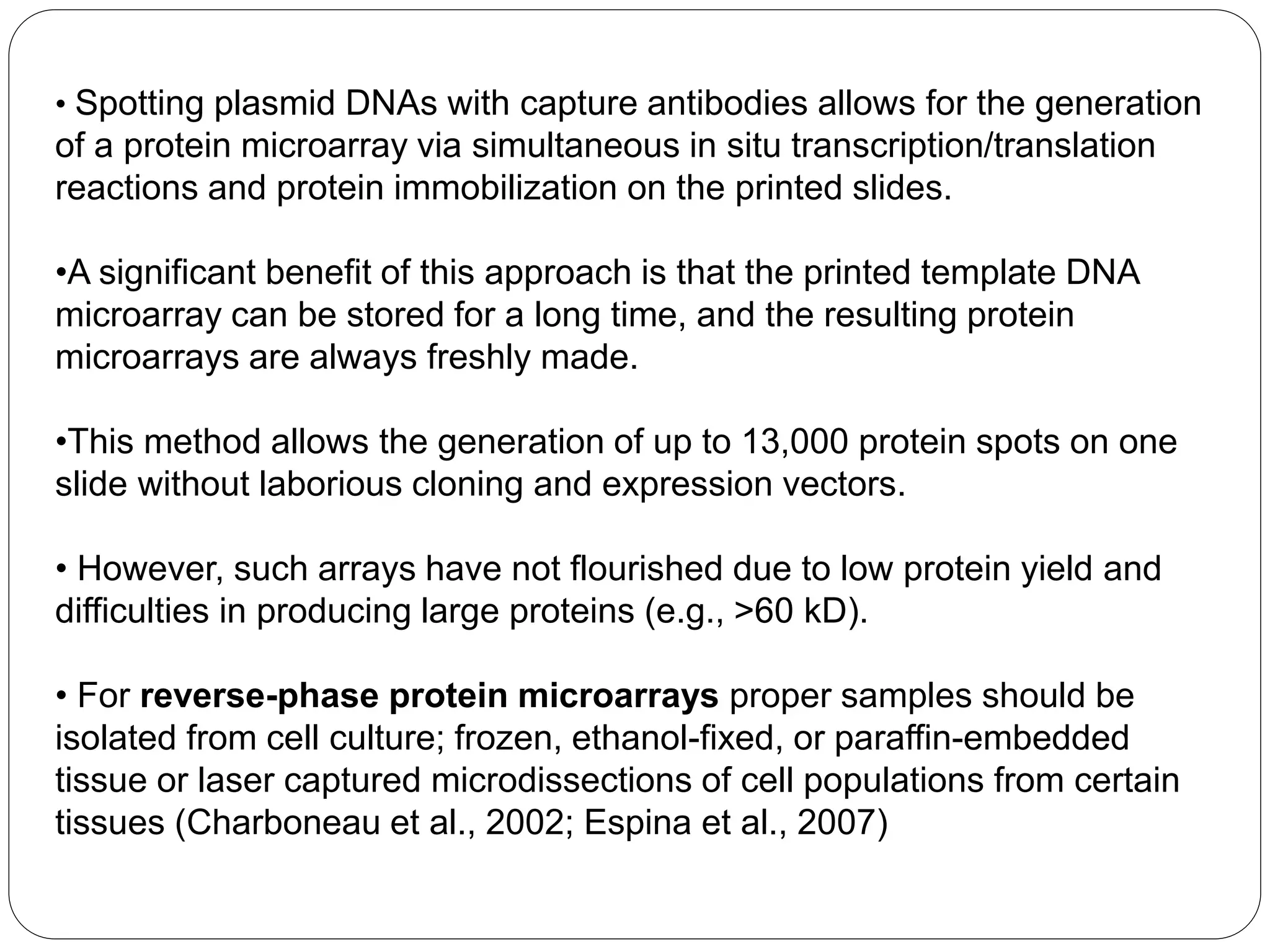 • Spotting plasmid DNAs with capture antibodies allows for the generation
of a protein microarray via simultaneous in situ transcription/translation
reactions and protein immobilization on the printed slides.
•A significant benefit of this approach is that the printed template DNA
microarray can be stored for a long time, and the resulting protein
microarrays are always freshly made.
•This method allows the generation of up to 13,000 protein spots on one
slide without laborious cloning and expression vectors.
• However, such arrays have not flourished due to low protein yield and
difficulties in producing large proteins (e.g., >60 kD).
• For reverse-phase protein microarrays proper samples should be
isolated from cell culture; frozen, ethanol-fixed, or paraffin-embedded
tissue or laser captured microdissections of cell populations from certain
tissues (Charboneau et al., 2002; Espina et al., 2007)
 