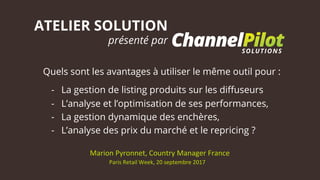 ATELIER SOLUTION
présenté par
Marion	Pyronnet,	Country	Manager	France	
Paris	Retail	Week,	20	septembre	2017	
Quels sont les avantages à utiliser le même outil pour :
-  La gestion de listing produits sur les diﬀuseurs
-  L’analyse et l’optimisation de ses performances,
-  La gestion dynamique des enchères,
-  L’analyse des prix du marché et le repricing ?
 