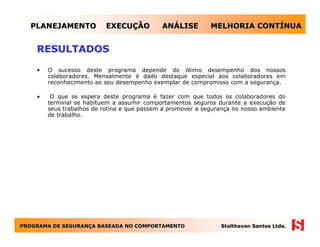 PLANEJAMENTO             EXECUÇÃO          ANÁLISE         MELHORIA CONTÍNUA


    RESULTADOS

    •   O sucesso deste programa depende do ótimo desempenho dos nossos
        colaboradores. Mensalmente é dado destaque especial aos colaboradores em
        reconhecimento ao seu desempenho exemplar de compromisso com a segurança.

    •    O que se espera deste programa é fazer com que todos os colaboradores do
        terminal se habituem a assumir comportamentos seguros durante a execução de
        seus trabalhos de rotina e que passem a promover a segurança no nosso ambiente
        de trabalho.




PROGRAMA DE SEGURANÇA BASEADA NO COMPORTAMENTO
            SEGURANÇ                                            Stolthaven Santos Ltda.
 