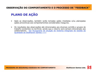 OBSERVAÇÃO DO COMPORTAMENTO E O PROCESSO DE “FEEDBACK”


    PLANO DE AÇÃO

    •   Após as observações, também serão tomadas ações imediatas e/ou planejadas
        ações preventivas aos comportamentos considerados inseguros.

    •   Os resultados das observações são direcionados aos diversos comitês e grupos de
        trabalho existentes no terminal, sendo que o retorno será sempre direcionado aos
        colaboradores. Ver fluxograma de atuação do Sistema Integrado de Gestão da
        Qualidade da Stolthaven Santos >>>




PROGRAMA DE SEGURANÇA BASEADA NO COMPORTAMENTO
            SEGURANÇ                                              Stolthaven Santos Ltda.
 