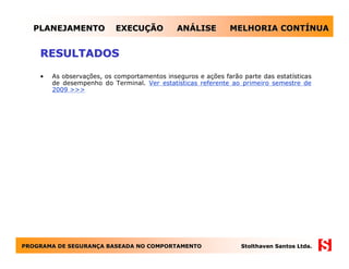 PLANEJAMENTO             EXECUÇÃO           ANÁLISE         MELHORIA CONTÍNUA


    RESULTADOS

    •   As observações, os comportamentos inseguros e ações farão parte das estatísticas
        de desempenho do Terminal. Ver estatísticas referente ao primeiro semestre de
        2009 >>>




PROGRAMA DE SEGURANÇA BASEADA NO COMPORTAMENTO
            SEGURANÇ                                              Stolthaven Santos Ltda.
 