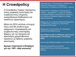 H Crowdpolicy
Η Crowdpolicy παρέχει προηγµένες
λύσεις ψηφιακής καινοτοµίας και
συµβουλευτικές υπηρεσίες
ανασχεδιασµού διαδικασιών και
προϊόντων οργανισµών.
Μέσα στο 2014 εκτέλεσε επιτυχώς
πάνω από 65 σύνθετα έργα
εφαρµογών πληροφορικής και
συµβουλευτικής υποστήριξης
Φορέων για την εξεύρεση και
αξιοποίηση χρηµατοδοτικών
εργαλείων µε δράσεις ψηφιακής
καινοτοµίας
Eχουµε στρατηγικό ενδιαφέρον
για την “API - data economy”
Ολοκληρωµένη | Πολυκαναλική | Διαδραστική
Παρουσία Oργανισµών και Φορέων |
Συνεργατικές πλατφόρµες social intranet - extranet
Ηλεκτρονικές πλατφόρµες επικοινωνίας µε
πελάτες - προµηθευτές - στελέχη & Συλλογή
ανατροφοδότησης και αξιολογήσεων προϊόντων
και υπηρεσιών (Feedback collection & Quality
engine framework)
Εφαρµογές και υπηρεσίες Project Management
µε µεθοδολογίες crowdsourcing Social Project
Management (PM-engine)
Εφαρµογές e-government και πλατφόρµες
ηλεκτρονικής διαβούλευσης
Προστιθέµενη αξία σε δεδοµένα οργανισµών
(Opendata | Eµπλουτισµός | Υλοποίηση
APIs)
Community Building (Citylabs | Innovation hubs)
Business Consulting για άντληση
χρηµατοδότησης µε καινοτόµες ψηφιακές
δράσεις
 