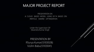 MAJOR PROJECT REPORT
PRESENTATION ON
A CLOUD BASED MODEL USING B P N BASED ON
PARTICLE SWARM OPTIMIZATION
PRESENTATION BY
P.Surya Kumar(13103028)
V.John Babu(13103041)
Under the Supervision Of
Devendra Kumar Singh
 