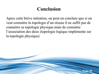 Conclusion
Apres cette brève initiation, on peut en conclure que si on
veut connaitre la topologie d’un réseau il ne suffit pas de
connaitre sa topologie physique mais de connaitre
l’association des deux (topologie logique implémente sur
la topologie physique)




                                                    Page 20
 