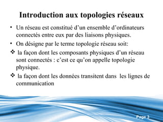 Introduction aux topologies réseaux
• Un réseau est constitué d’un ensemble d’ordinateurs
  connectés entre eux par des liaisons physiques.
• On désigne par le terme topologie réseau soit:
 la façon dont les composants physiques d’un réseau
  sont connectés : c’est ce qu’on appelle topologie
  physique.
 la façon dont les données transitent dans les lignes de
  communication




                                                   Page 3
 
