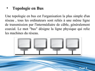 •   Topologie en Bus
Une topologie en bus est l'organisation la plus simple d'un
réseau , tous les ordinateurs sont reliés à une même ligne
de transmission par l'intermédiaire de câble, généralement
coaxial. Le mot "bus" désigne la ligne physique qui relie
les machines du réseau.




                                                   Page 5
 