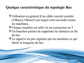 Quelque caractéristique du topologie Bus

  Utilisation en général d’un câble coaxial centrale
   (10base2,10base5) sur lequel sont raccordés toutes
   les machines .
  Chaque machine est relié via un connecteur en T
  Un bouchon permet de supprimer les données en fin
   de bus
  Le signal n’est pas régénéré par les machines ce qui
   limite la longueur du bus




                                                 Page 6
 