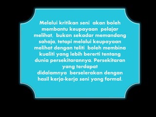 Melalui kritikan seni akan boleh
membantu keupayaan pelajar
melihat, bukan sekadar memandang
sahaja, tetapi melalui keupayaan
melihat dengan teliti boleh membina
kualiti yang lebih bererti tentang
dunia persekitarannya. Persekitaran
yang terdapat
didalamnya berselerakan dengan
hasil kerja-kerja seni yang formal.
 