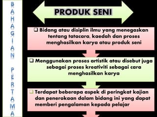 PRODUK SENI
 Bidang atau disiplin ilmu yang menegaskan
tentang tatacara, kaedah dan proses
menghasilkan karya atau produk seni
 Menggunakan proses artistik atau disebut juga
sebagai proses kreativiti sebagai cara
menghasilkan karya
 Terdapat beberapa aspek di peringkat kajian
dan penerokaan dalam bidang ini yang dapat
memberi pengalaman kepada pelajar
 