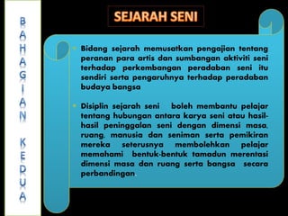  Bidang sejarah memusatkan pengajian tentang
peranan para artis dan sumbangan aktiviti seni
terhadap perkembangan peradaban seni itu
sendiri serta pengaruhnya terhadap peradaban
budaya bangsa
 Disiplin sejarah seni boleh membantu pelajar
tentang hubungan antara karya seni atau hasil-
hasil peninggalan seni dengan dimensi masa,
ruang, manusia dan seniman serta pemikiran
mereka seterusnya membolehkan pelajar
memahami bentuk-bentuk tamadun merentasi
dimensi masa dan ruang serta bangsa secara
perbandingan.
 