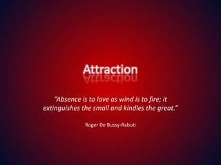 Attraction “Absence is to love as wind is to fire; it extinguishes the small and kindles the great.” Roger De Bussy-Rabuti 