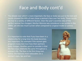 Face and Body cont’dThe debate over which is more important, the face or body was put to the test and results showed the 69% of men chose a woman’s face over her body. These results are due to a variety of different factors. Over the year’s societies idea of the perfect woman has changed, Marilyn Monroe was considered a sex symbol in the 1960s, yet she was much curvier when compared to a typical model or actress today. It is important to note that if you have been in a relationship for a long time the body becomes less important. For example if the women gets pregnant many men love how their partners body changes. Another point to consider is that the face stays relatively the same throughout a woman’s life. The face is the first thing men notice; the features most noticeable are a woman’s eyes, lips and hair.