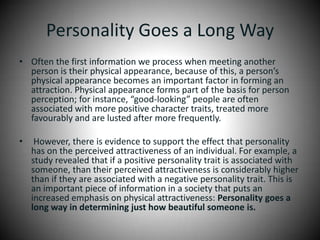 Personality Goes a Long WayOften the first information we process when meeting another person is their physical appearance, because of this, a person’s physical appearance becomes an important factor in forming an attraction. Physical appearance forms part of the basis for person perception; for instance, “good-looking” people are often associated with more positive character traits, treated more favourably and are lusted after more frequently. However, there is evidence to support the effect that personality has on the perceived attractiveness of an individual. For example, a study revealed that if a positive personality trait is associated with someone, than their perceived attractiveness is considerably higher than if they are associated with a negative personality trait. This is an important piece of information in a society that puts an increased emphasis on physical attractiveness: Personality goes a long way in determining just how beautiful someone is.
