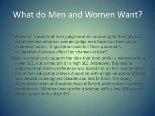 What do Men and Women Want?Research shows that men judge women according to their physical attractiveness whereas women judge men based on their socio-economic status.  A question could be: Does a women’s occupational success affect her chances at love? There is evidence to support the idea that men prefer a woman with a lower SES, not a medium or a high SES. Moreover, the results indicated that men’s preference was based not on her income level but on her educational level. A woman with a high educational level was viewed as being less likeable and less faithful. The study  showed that men and women have different preferences in partner preferences.  Whereas men prefer a woman with a low SES women prefer a man with a high SES.