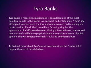 Tyra BanksTyra Banks is respected, idolized and is considered one of the most beautiful people in the world. In a segment on her talk show “ Tyra” She attempted to understand the torment obese women had to undergo in day to day life. She clothed herself in a fat suit, giving her the appearance of a 350 pound woman. During this experiment, she noticed how much of a difference physical appearance makes in terms of public opinion. She was subject to verbal assault and emotional abuse.To find out more about Tyra’s social experiment see the “useful links” page at the end of this slideshow.