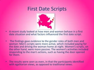 First Date Scripts A recent study looked at how men and women behave in a first date situation and what factors influenced the first date script. The findings gave evidence to the gender roles of both men and woman: Men’s scripts were more active, which included paying for the date and driving the woman home at night. Women’s scripts, on the other hand, were more passive. The women’s activities included responding to the man’s actions, such as having the door opened for them. The results were seen as even, in that the participants identified with egalitarian views, as opposed to traditional views. 