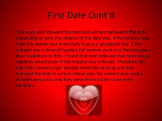 First Date Cont’dThis study also showed that men and women behaved differently depending on who the initiator of the date was. If the initiator was male the female was more likely to give a goodnight kiss. If the initiator was a female however the women were less likely to give a kiss. In addition to this--- found that men believed that more sexual relations would occur if the initiator was a female. Therefore, for men their sexual script includes more than kissing and they interpret the date in a more sexual way. For women their script includes only a kiss and they view the first date to be more romantic. 