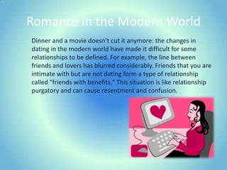 Romance in the Modern WorldDinner and a movie doesn’t cut it anymore: the changes in dating in the modern world have made it difficult for some relationships to be defined. For example, the line between friends and lovers has blurred considerably. Friends that you are intimate with but are not dating form a type of relationship called "friends with benefits." This situation is like relationship purgatory and can cause resentment and confusion.