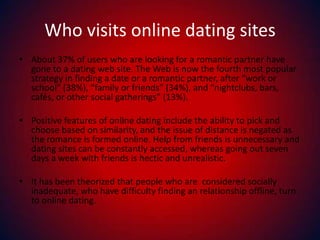 Who visits online dating sites About 37% of users who are looking for a romantic partner have gone to a dating web site. The Web is now the fourth most popular strategy in finding a date or a romantic partner, after “work or school” (38%), “family or friends” (34%), and “nightclubs, bars, cafés, or other social gatherings” (13%).Positive features of online dating include the ability to pick and choose based on similarity, and the issue of distance is negated as the romance is formed online. Help from friends is unnecessary and dating sites can be constantly accessed, whereas going out seven days a week with friends is hectic and unrealistic.It has been theorized that people who are  considered socially inadequate, who have difficulty finding an relationship offline, turn to online dating.