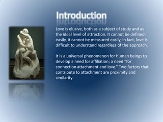 IntroductionLove is elusive, both as a subject of study and as the ideal level of attraction. It cannot be defined easily, it cannot be measured easily, in fact, love is difficult to understand regardless of the approach. It is a universal phenomenon for human beings to develop a need for affiliation; a need “for connection attachment and love.” Two factors that contribute to attachment are proximity and similarity