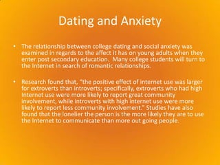 Dating and Anxiety  The relationship between college dating and social anxiety was examined in regards to the affect it has on young adults when they enter post secondary education.  Many college students will turn to the Internet in search of romantic relationships.Research found that, “the positive effect of internet use was larger for extroverts than introverts; specifically, extroverts who had high Internet use were more likely to report great community involvement, while introverts with high internet use were more likely to report less community involvement.” Studies have also found that the lonelier the person is the more likely they are to use the Internet to communicate than more out going people.