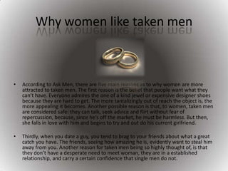 Why women like taken men According to Ask Men, there are five main reasons as to why women are more attracted to taken men. The first reason is the belief that people want what they can’t have. Everyone admires the one of a kind jewel or expensive designer shoes because they are hard to get. The more tantalizingly out of reach the object is, the more appealing it becomes. Another possible reason is that, to women, taken men are considered safe: they can talk, seek advice and flirt without fear of repercussion, because, since he’s off the market, he must be harmless. But then, she falls in love with him and begins to try and out do his current girlfriend.Thirdly, when you date a guy, you tend to brag to your friends about what a great catch you have. The friends, seeing how amazing he is, evidently want to steal him away from you. Another reason for taken men being so highly thought of, is that they don’t have a desperate need to meet woman, they are in a established relationship, and carry a certain confidence that single men do not.