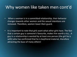 Why women like taken men cont’d When a woman is in a committed relationship, their behavior changes towards other women and the sexual intentions are removed. Therefore, women lower their guard. It is important to note that girls want what other girls have. The fact that a certain guy is someone’s favourite, makes him worth a try... A guy in a relationship is wanted by at least one person (the girl he is with) who has confirmed that he is boyfriend material, therefore attracting the buzz of many others!