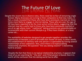 The Future Of LoveDespite the recent rise in divorce rates, there need be no fear of remaining single forever. Many divorcees are turning to their computers to find new mates. In fact, a study revealed that those who have been previously married are three times more likely to engage in internet dating. Those who are over the age of 40 have been reported to be the most active online daters, suggesting that the internet may be a useful tool to those who have been previously married or are of an age where more “ traditional” dating practices are uncomfortable or inconvenient with their current lifestyle e.g. if they have children, or a busy career etc...       The availability of websites designed to get people together provides the opportunity to become a jack of all trades but master of none. In other words, the establishment of intimacy with one person is superseded by having several relationships of less substance. Also, since there is no typical dating relationship anymore, the question "Are you dating anyone?" is becoming hard to answer.        Despite the fact that there is no typical relationship anymore, it appears that most of us are searching for “ the one”, and if that person is found, then it is worth all the confusion that the dating world has to offer.  