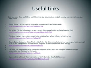 Useful Links        Copy and paste these useful links useful links into your browser; they are both amusing and informative, so give them a look.  Speed dating: This clip is a brief explanation on speed dating and how it works.http://www.youtube.com/watch?v=QNkb0Om-7bw Hot or Not. This site is for viewers to rate a picture 0 being ugly (not) to ten being beautiful (hot)http://www.hotornot.com/m/?state=votebrand&brandIdQ=7942 This show involves  two random people being paired up by a tv host in hopes to find true lovehttp://www.youtube.com/watch?v=FLeBjpgh17I Darwin Dating Acceptance Rules. This is a list of rules that determine whether or not you are good looking enough to be on this dating website. In other words, it’s goal is to eliminate who they think are uglyhttp://www.darwindating.com/content?page=rules Live links. This is a commercial on dating over the phone. Pretty much you base your attraction through conversation and the sound of their voice.http://www.youtube.com/watch?v=_lsCPhJrAlcSupermodel in a fat suit. More information of Tyra’s day in the life of a 350lb womanhttp://www.people.com/people/article/0,,1125542,00.html