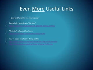 Even More Useful Links              Copy and Paste this into your browser:Dating Rules According to “Ask Men”http://ca.askmen.com/dating/heidi_100/108_dating_girl.html“Realistic” Hollywood Sex-Scenehttp://www.youtube.com/watch?v=evDAi77IDhYHow to create an effective dating profile:http://video.about.com/dating/Choose-and-Take-Profile-Pics.htmhttp://video.about.com/dating/Create-a-Dating-Profile.htm
