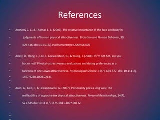 ReferencesAnthony C. L., & Thomas E. C. (2009). The relative importance of the face and body in            judgments of human physical attractiveness. Evolution and Human Behavior, 30,           409-416. doi:10.1016/j.evolhumanbehav.2009.06.005 Ariely, D., Hong, J., Lee, L, Loewenstein, G., & Young, J. (2008). If i'm not hot, are you           hot or not? Physical-attractiveness evaluations and dating preferences as a           function of one's own attractiveness. Psychological Science, 19(7), 669-677. doi: 10.1111/j.                       1467-9280.2008.02141 Aron, A., Gee, J., & Lewandowski, G. (2007). Personality goes a long way: The           malleability of opposite-sex physical attractiveness. Personal Relationships, 14(4),           571-585.doi:10.1111/j.1475-6811.2007.00172  