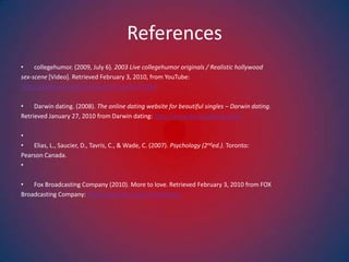 Referencescollegehumor. (2009, July 6). 2003 Live collegehumor originals / Realistic hollywoodsex-scene [Video]. Retrieved February 3, 2010, from YouTube:  http://www.youtube.com/watch?v=evDAi77IDhY Darwin dating. (2008). The online dating website for beautiful singles – Darwin dating. Retrieved January 27, 2010 from Darwin dating: http://www.darwindating.com/ Elias, L., Saucier, D., Tavris, C., & Wade, C. (2007). Psychology (2nded.). Toronto: Pearson Canada.  Fox Broadcasting Company (2010). More to love. Retrieved February 3, 2010 from FOX Broadcasting Company: http://www.fox.com/moretolove/