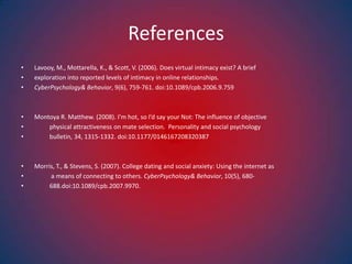 ReferencesLavooy, M., Mottarella, K., & Scott, V. (2006). Does virtual intimacy exist? A brief exploration into reported levels of intimacy in online relationships. CyberPsychology& Behavior, 9(6), 759-761. doi:10.1089/cpb.2006.9.759Montoya R. Matthew. (2008). I’m hot, so I’d say your Not: The influence of objective           physical attractiveness on mate selection.  Personality and social psychology           bulletin, 34, 1315-1332. doi:10.1177/0146167208320387Morris, T., & Stevens, S. (2007). College dating and social anxiety: Using the internet as            a means of connecting to others. CyberPsychology & Behavior, 10(5), 680-          688.doi:10.1089/cpb.2007.9970.