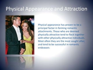 Physical Appearance and AttractionPhysical appearance has proven to be a principal factor in forming romantic attachments. Those who are deemed physically attractive tend to flock together with other physically attractive individuals. Most often they are the most sought after, and tend to be successful in romantic endeavors