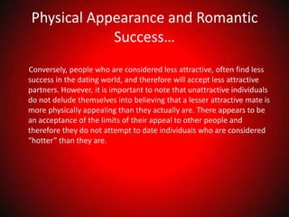Physical Appearance and Romantic Success…      Conversely, people who are considered less attractive, often find less success in the dating world, and therefore will accept less attractive partners. However, it is important to note that unattractive individuals do not delude themselves into believing that a lesser attractive mate is more physically appealing than they actually are. There appears to be an acceptance of the limits of their appeal to other people and therefore they do not attempt to date individuals who are considered “hotter” than they are. 