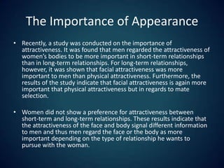 The Importance of AppearanceRecently, a study was conducted on the importance of attractiveness. It was found that men regarded the attractiveness of women’s bodies to be more important in short-term relationships than in long-term relationships. For long-term relationships, however, it was shown that facial attractiveness was more important to men than physical attractiveness. Furthermore, the results of the study indicate that facial attractiveness is again more important that physical attractiveness but in regards to mate selection. Women did not show a preference for attractiveness between short-term and long-term relationships. These results indicate that the attractiveness of the face and body signal different information to men and thus men regard the face or the body as more important depending on the type of relationship he wants to pursue with the woman.