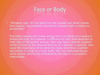 Face or Body  “Whoever said, ‘It's not what's on the outside, but what's inside that counts,’ was probably married to someone with a really nice personality”      The initial reaction of a many young men is to check out a woman’s breast and butt; this however is different for each individual due to their idea of the perfect woman. Men also have a double standard when it comes to the physical features of a woman. In general, men value the importance of an attractive body more than a women does when it comes to a mans body. Men are motivated by sex while women tend to be motivated by the idea of a successful relationship. 