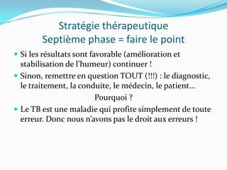 Stratégie thérapeutique
        Septième phase = faire le point
 Si les résultats sont favorable (amélioration et
  stabilisation de l’humeur) continuer !
 Sinon, remettre en question TOUT (!!!) : le diagnostic,
  le traitement, la conduite, le médecin, le patient…
                        Pourquoi ?
 Le TB est une maladie qui profite simplement de toute
  erreur. Donc nous n’avons pas le droit aux erreurs !
 